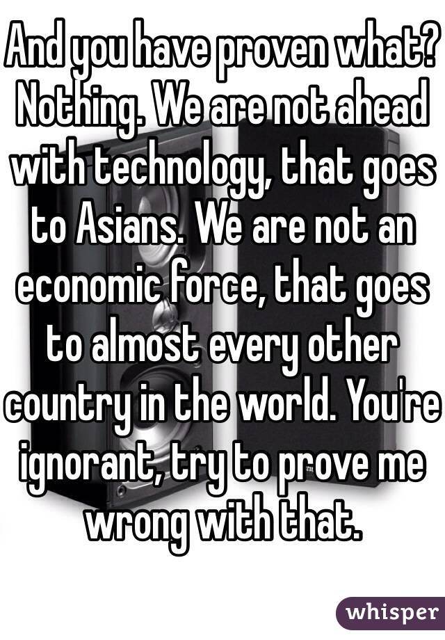 And you have proven what? Nothing. We are not ahead with technology, that goes to Asians. We are not an economic force, that goes to almost every other country in the world. You're ignorant, try to prove me wrong with that. 