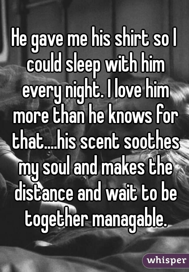 He gave me his shirt so I could sleep with him every night. I love him more than he knows for that....his scent soothes my soul and makes the distance and wait to be together managable.