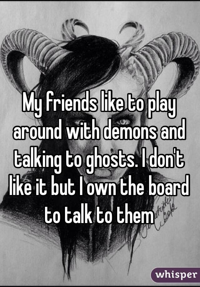 My friends like to play around with demons and talking to ghosts. I don't like it but I own the board to talk to them 