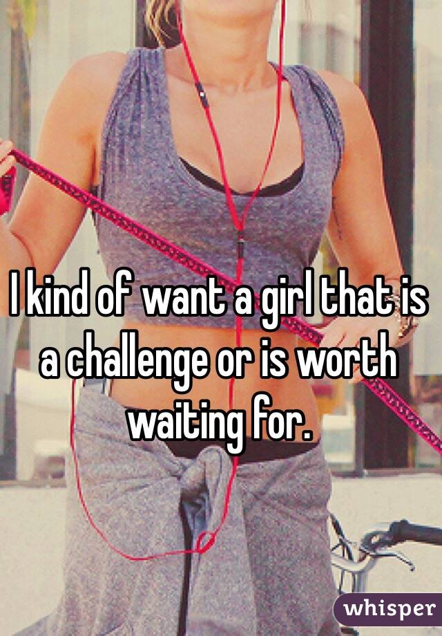 I kind of want a girl that is a challenge or is worth waiting for.
