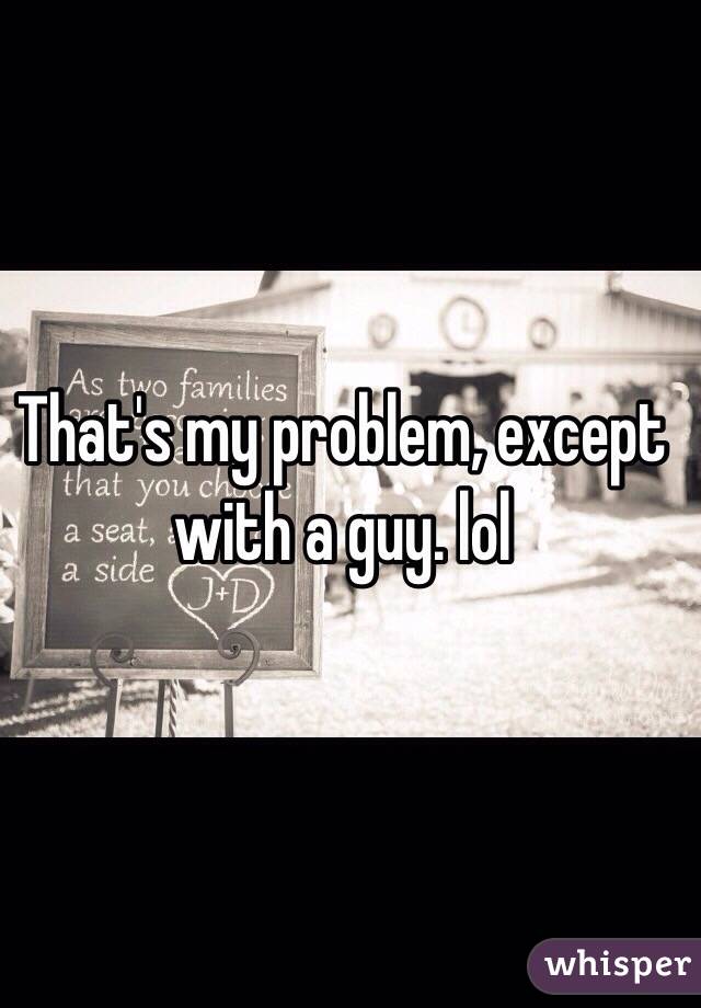 That's my problem, except with a guy. lol 