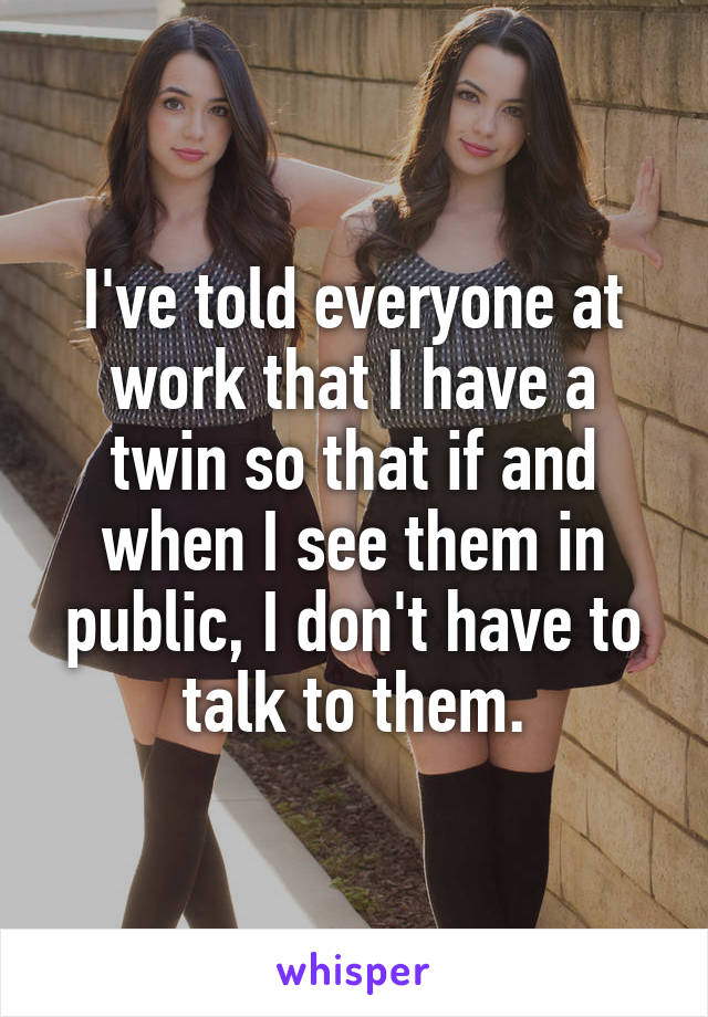 I've told everyone at work that I have a twin so that if and when I see them in public, I don't have to talk to them.