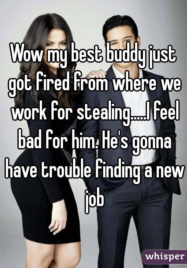 Wow my best buddy just got fired from where we work for stealing.....I feel bad for him. He's gonna have trouble finding a new job