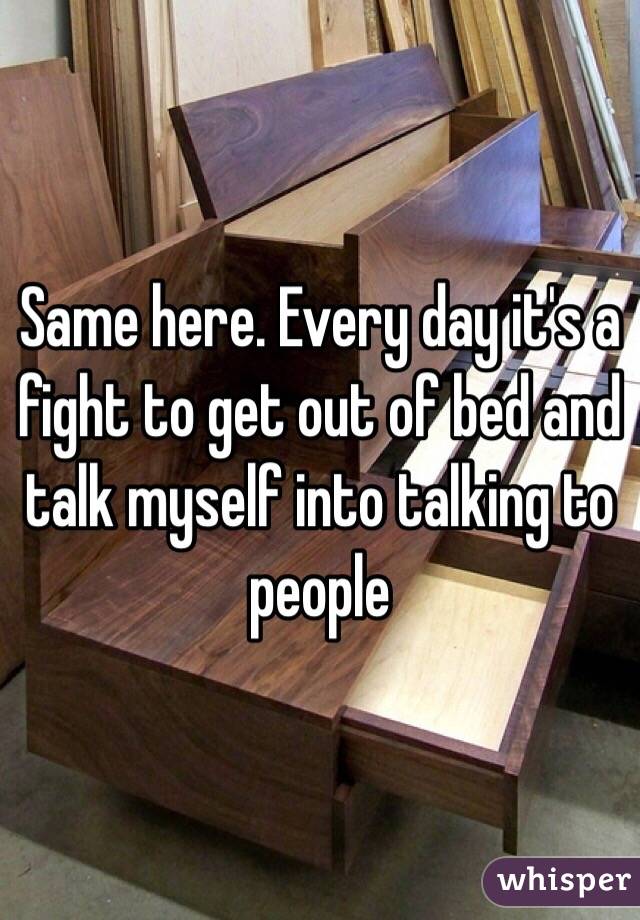 Same here. Every day it's a fight to get out of bed and talk myself into talking to people 