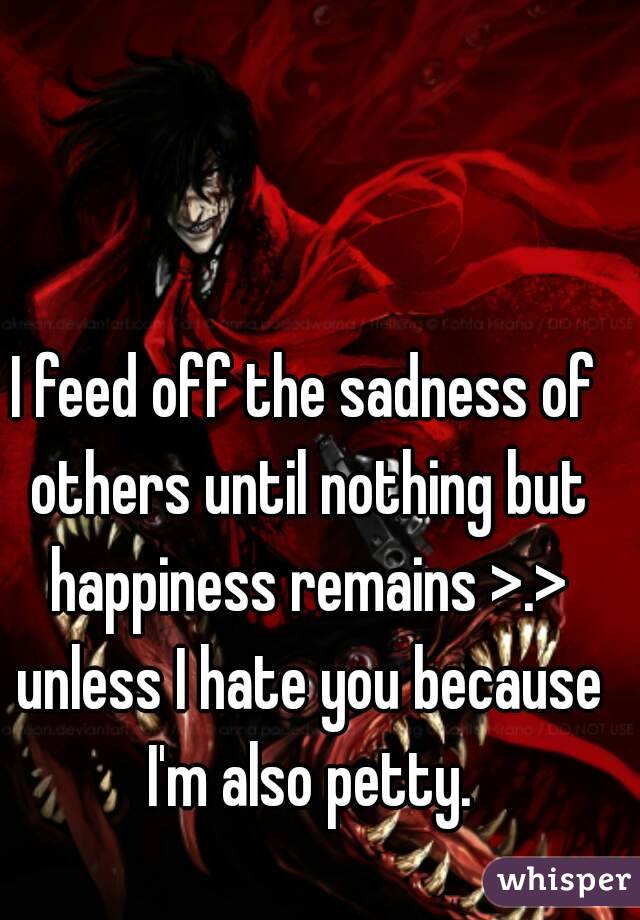 I feed off the sadness of others until nothing but happiness remains >.> unless I hate you because I'm also petty.
