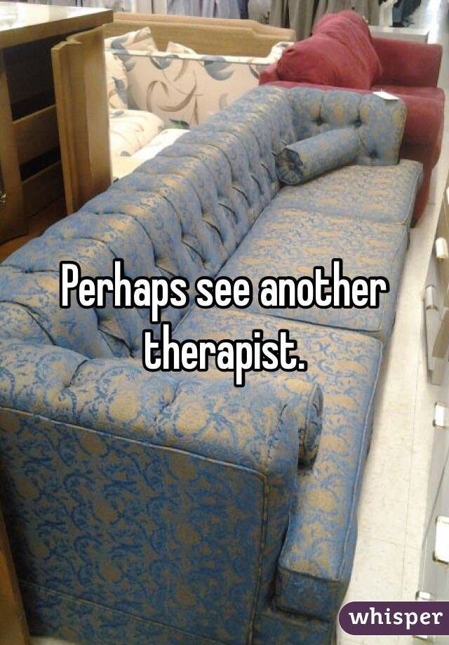 Perhaps see another therapist. 