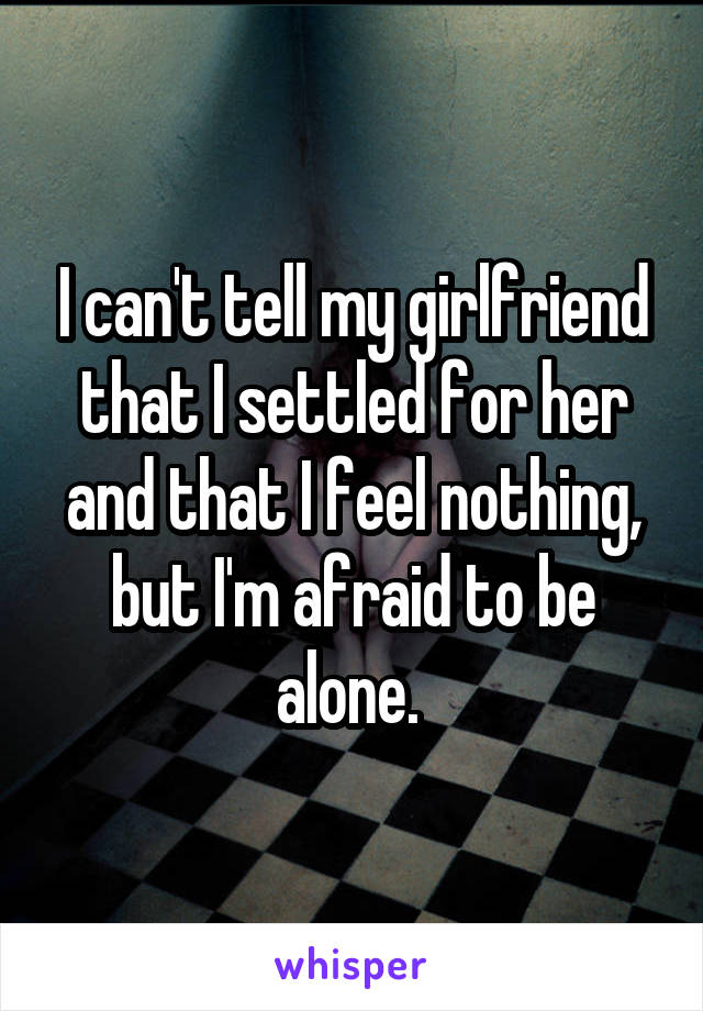 I can't tell my girlfriend that I settled for her and that I feel nothing, but I'm afraid to be alone. 