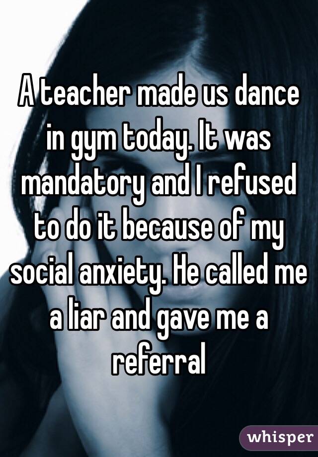 A teacher made us dance in gym today. It was mandatory and I refused to do it because of my social anxiety. He called me a liar and gave me a referral 