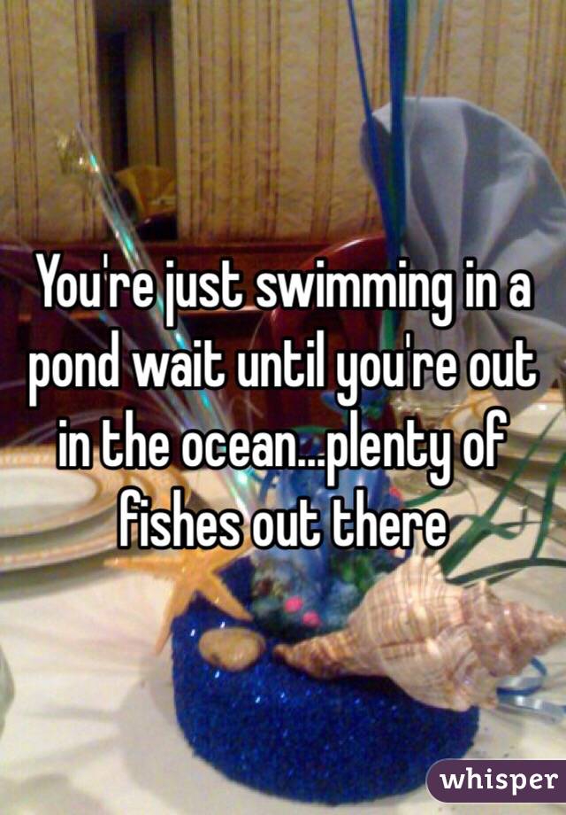 You're just swimming in a pond wait until you're out in the ocean...plenty of fishes out there