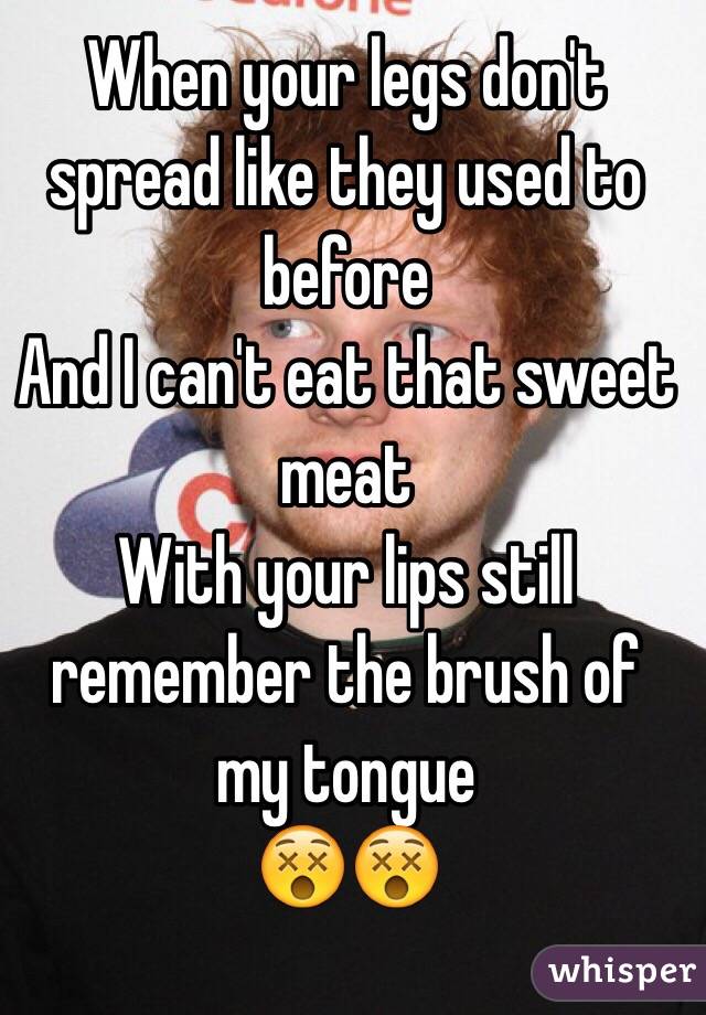 When your legs don't spread like they used to before
And I can't eat that sweet meat
With your lips still remember the brush of my tongue
😵😵