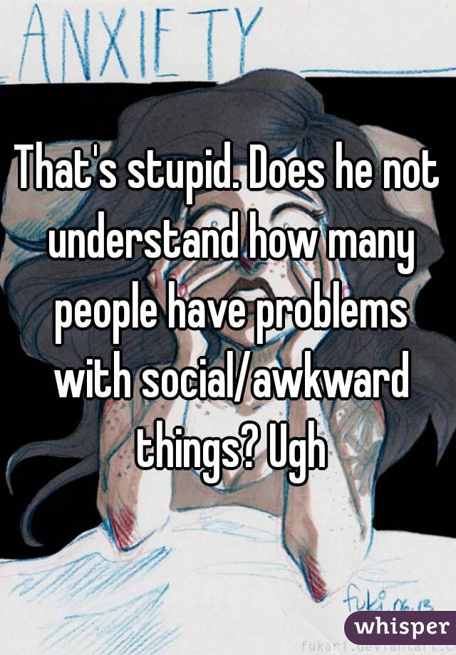 That's stupid. Does he not understand how many people have problems with social/awkward things? Ugh