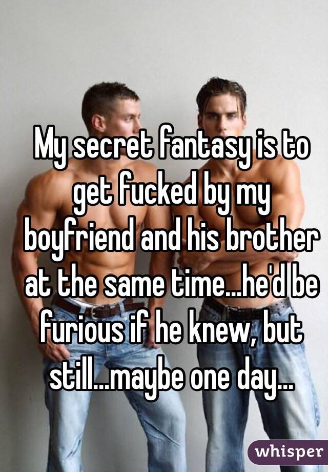 My secret fantasy is to get fucked by my boyfriend and his brother at the same time...he'd be furious if he knew, but still...maybe one day...