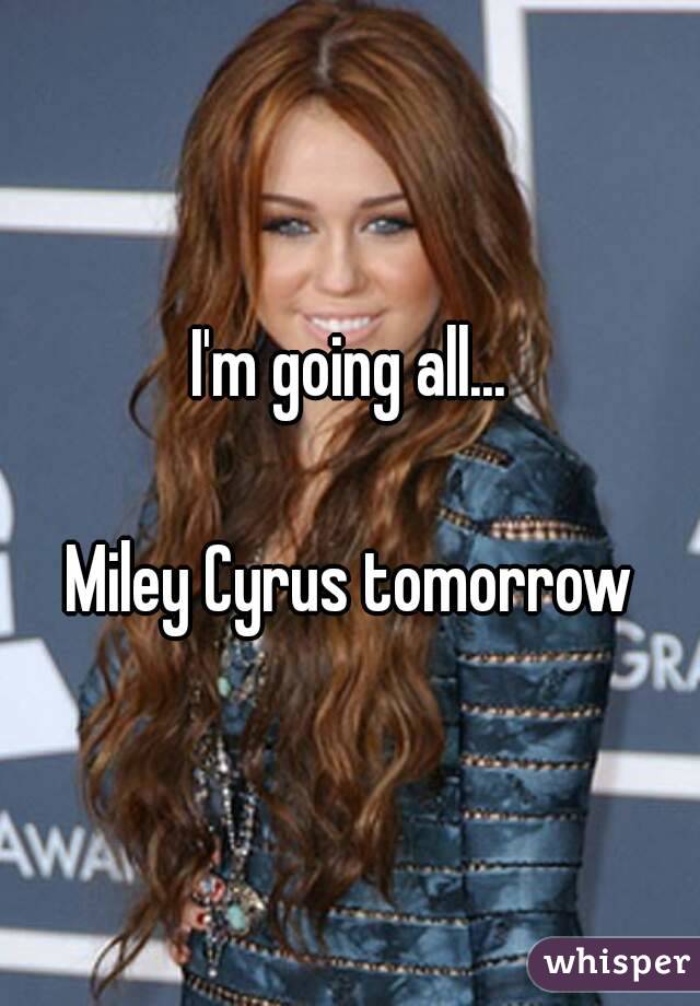 I'm going all...

Miley Cyrus tomorrow