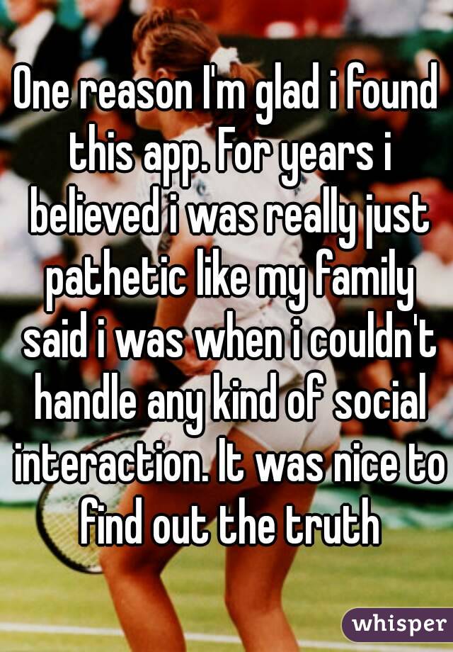 One reason I'm glad i found this app. For years i believed i was really just pathetic like my family said i was when i couldn't handle any kind of social interaction. It was nice to find out the truth