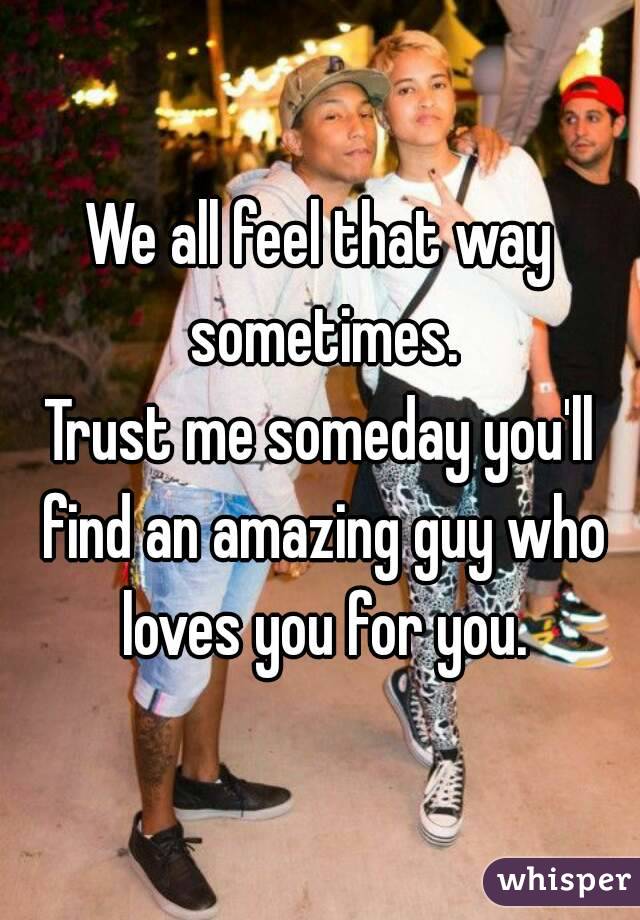 We all feel that way sometimes.
Trust me someday you'll find an amazing guy who loves you for you.
