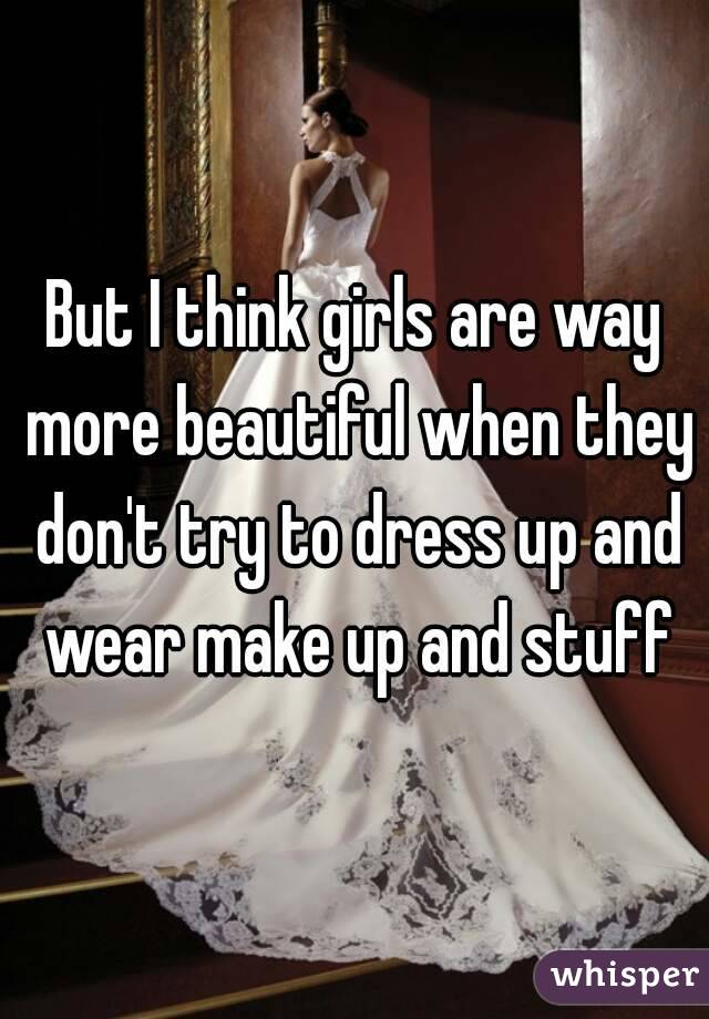 But I think girls are way more beautiful when they don't try to dress up and wear make up and stuff