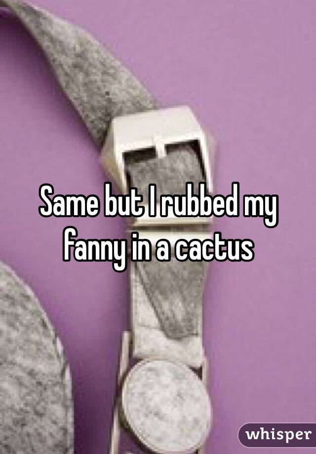 Same but I rubbed my fanny in a cactus  