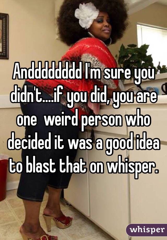 Andddddddd I'm sure you didn't....if you did, you are one  weird person who decided it was a good idea to blast that on whisper. 