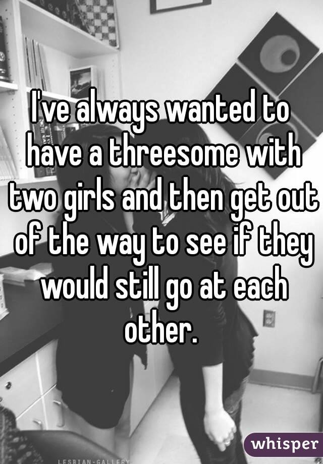 I've always wanted to have a threesome with two girls and then get out of the way to see if they would still go at each other. 