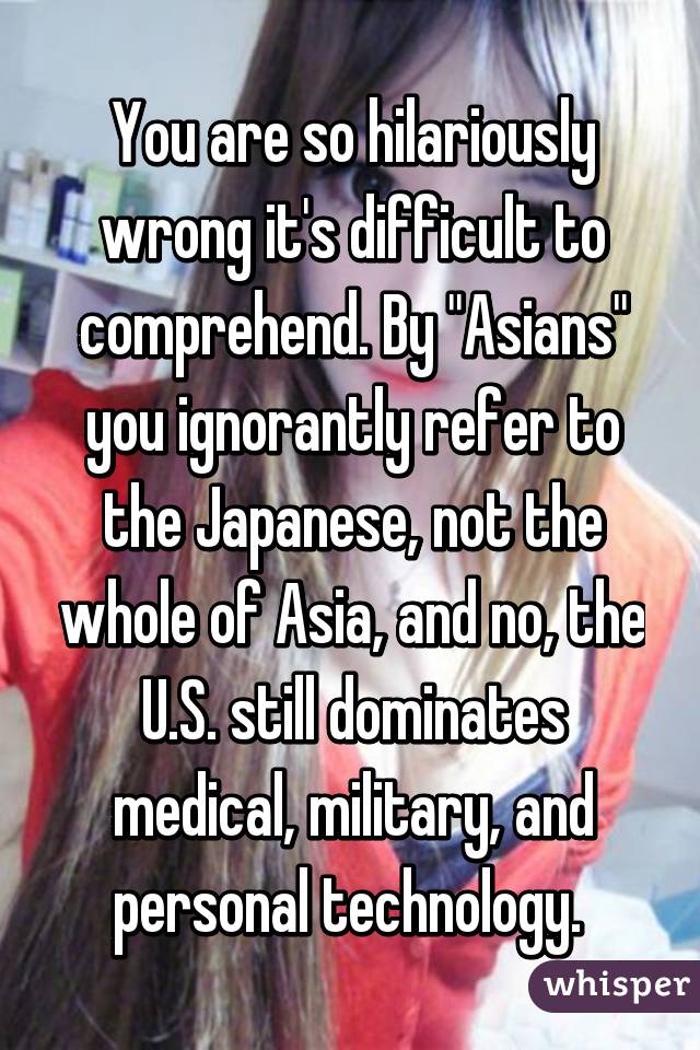 You are so hilariously wrong it's difficult to comprehend. By "Asians" you ignorantly refer to the Japanese, not the whole of Asia, and no, the U.S. still dominates medical, military, and personal technology. 