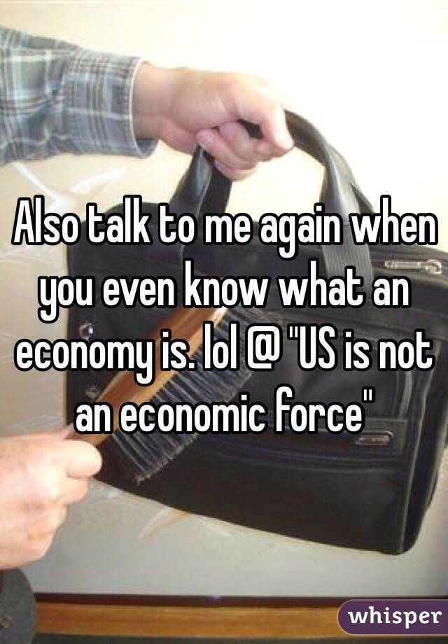 Also talk to me again when you even know what an economy is. lol @ "US is not an economic force" 