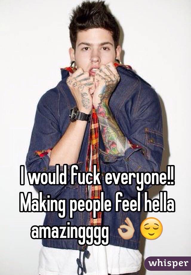 I would fuck everyone!! Making people feel hella amazingggg 👌🏼😌