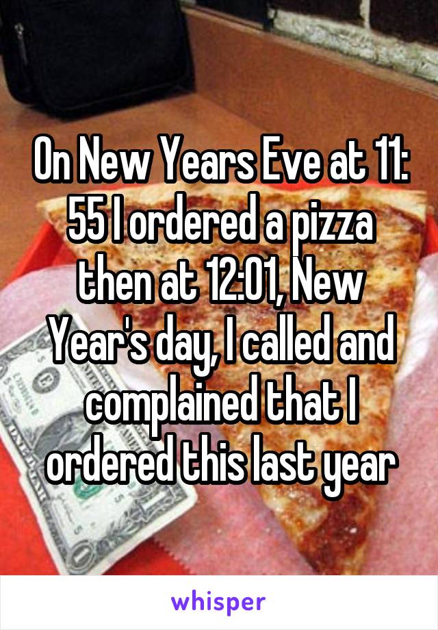 On New Years Eve at 11: 55 I ordered a pizza then at 12:01, New Year's day, I called and complained that I ordered this last year