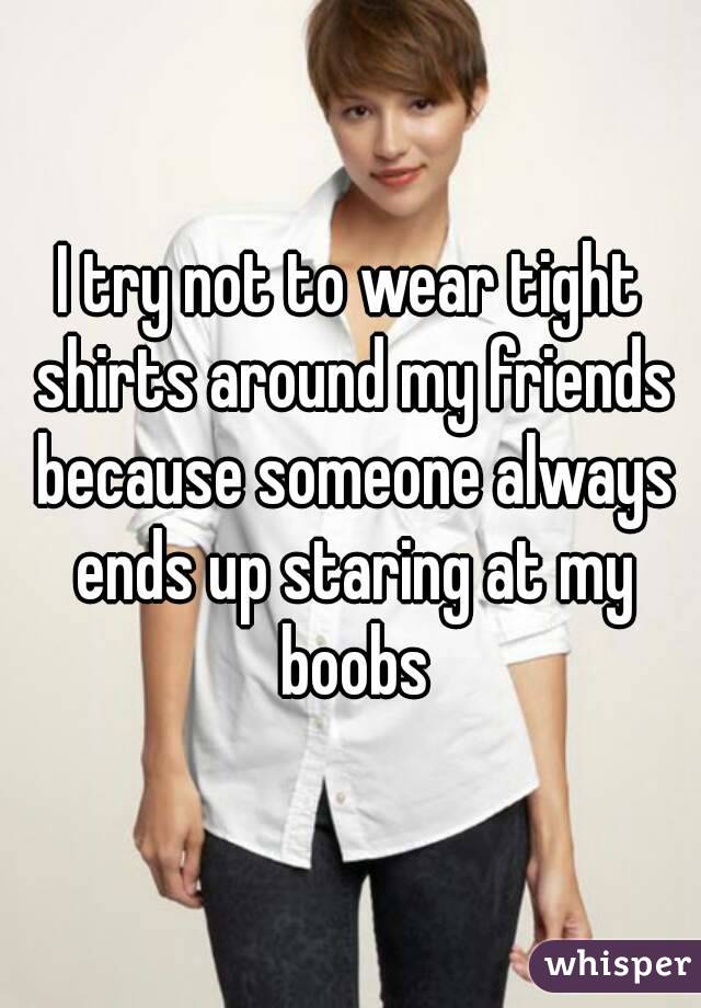 I try not to wear tight shirts around my friends because someone always ends up staring at my boobs