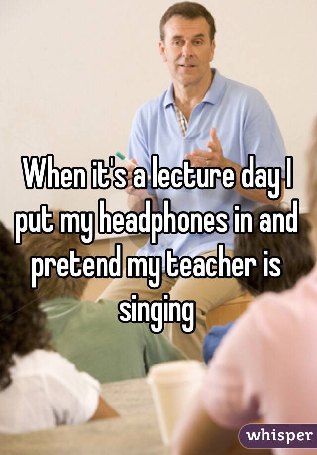 When it's a lecture day I put my headphones in and pretend my teacher is singing