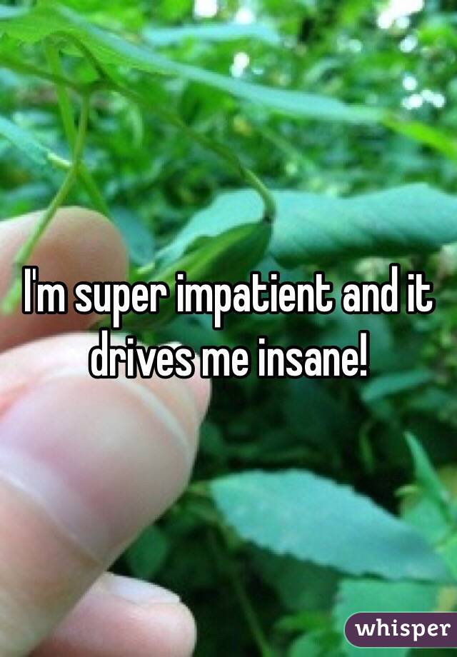 I'm super impatient and it drives me insane!
