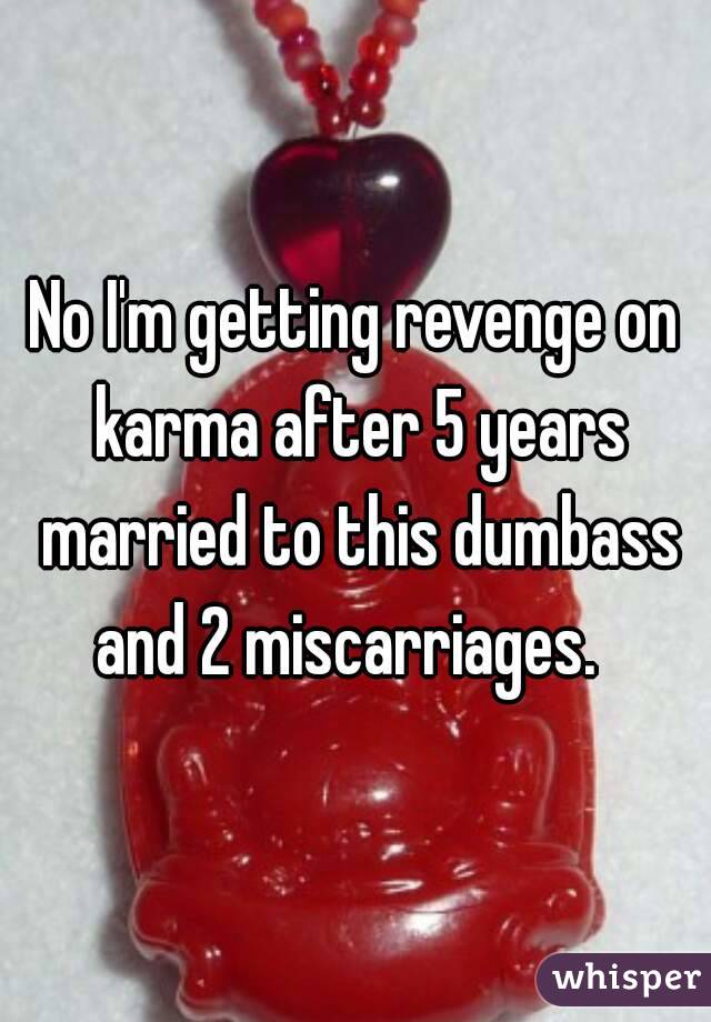 No I'm getting revenge on karma after 5 years married to this dumbass and 2 miscarriages.  