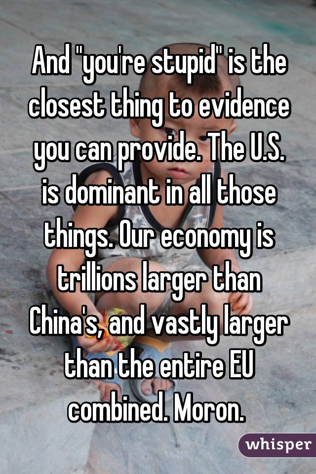 And "you're stupid" is the closest thing to evidence you can provide. The U.S. is dominant in all those things. Our economy is trillions larger than China's, and vastly larger than the entire EU combined. Moron. 