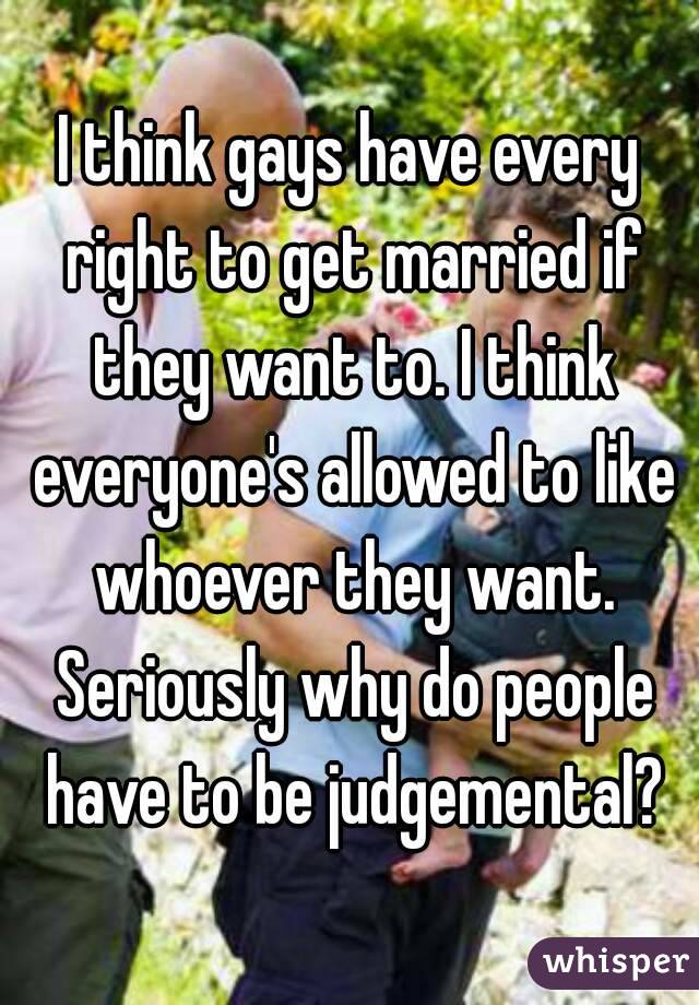 I think gays have every right to get married if they want to. I think everyone's allowed to like whoever they want. Seriously why do people have to be judgemental?
