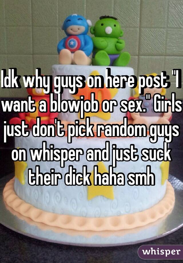 Idk why guys on here post "I want a blowjob or sex." Girls just don't pick random guys on whisper and just suck their dick haha smh 