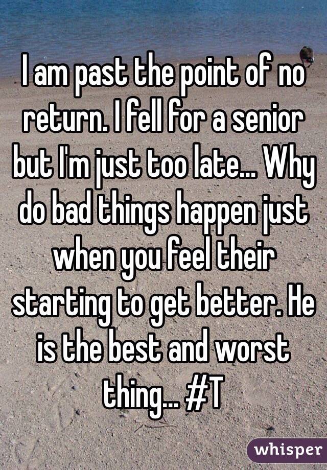 I am past the point of no return. I fell for a senior but I'm just too late... Why do bad things happen just when you feel their starting to get better. He is the best and worst thing... #T