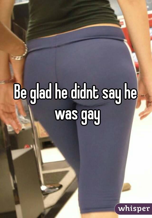 Be glad he didnt say he was gay