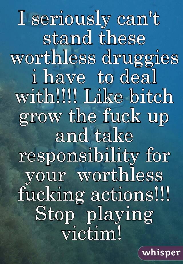 I seriously can't  stand these worthless druggies i have  to deal with!!!! Like bitch grow the fuck up and take responsibility for your  worthless fucking actions!!! Stop  playing victim! 