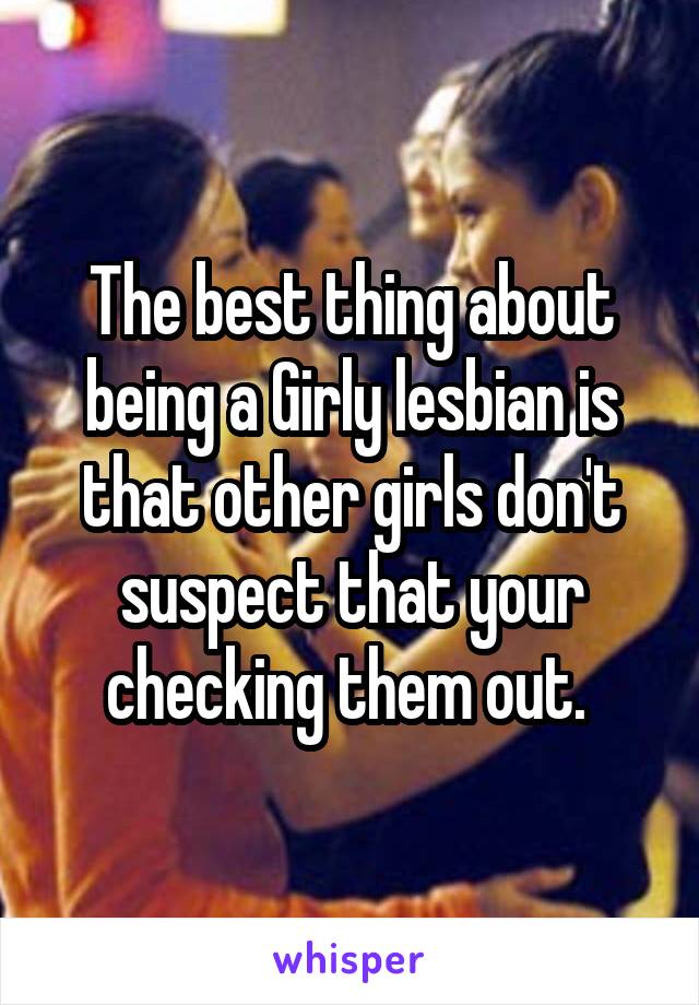 The best thing about being a Girly lesbian is that other girls don't suspect that your checking them out. 