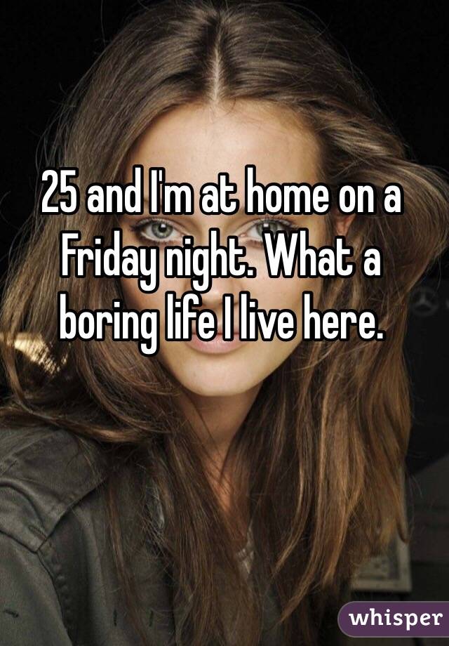 25 and I'm at home on a Friday night. What a boring life I live here. 