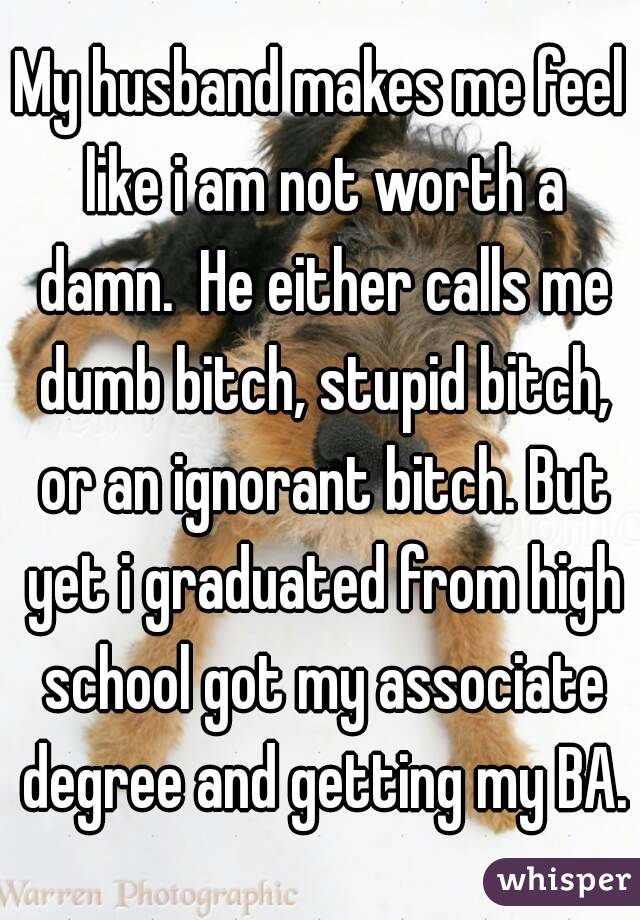 My husband makes me feel like i am not worth a damn.  He either calls me dumb bitch, stupid bitch, or an ignorant bitch. But yet i graduated from high school got my associate degree and getting my BA.