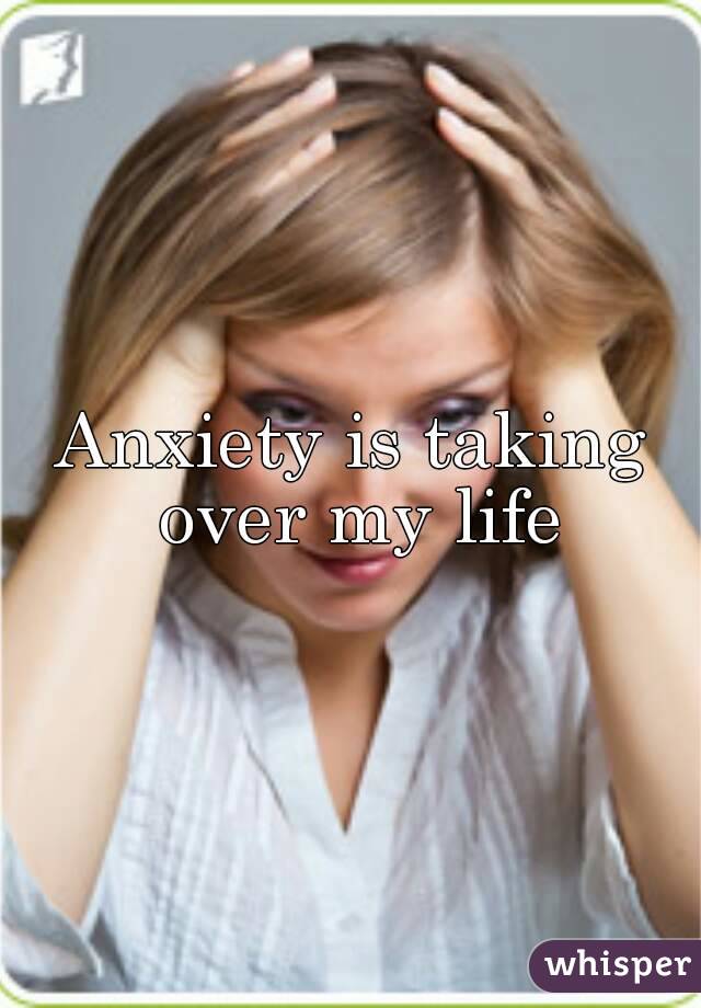 Anxiety is taking over my life