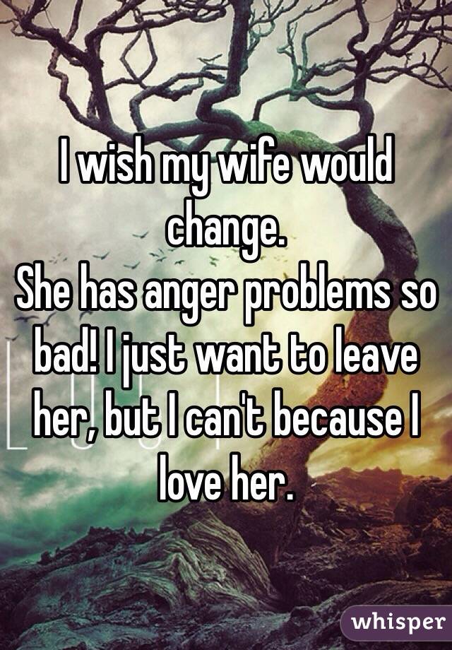 I wish my wife would change. 
She has anger problems so bad! I just want to leave her, but I can't because I love her. 