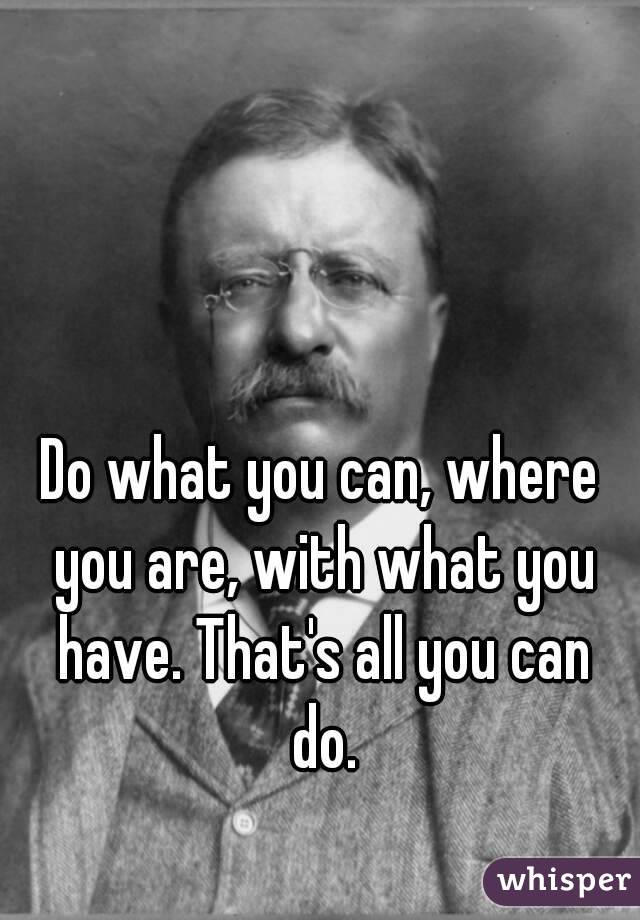 Do what you can, where you are, with what you have. That's all you can do.