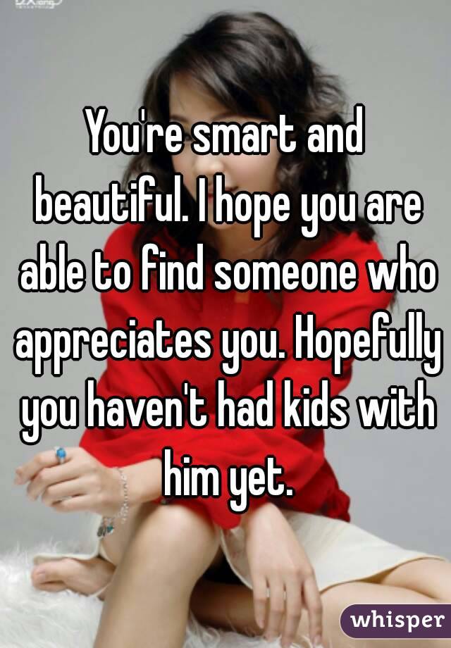 You're smart and beautiful. I hope you are able to find someone who appreciates you. Hopefully you haven't had kids with him yet.