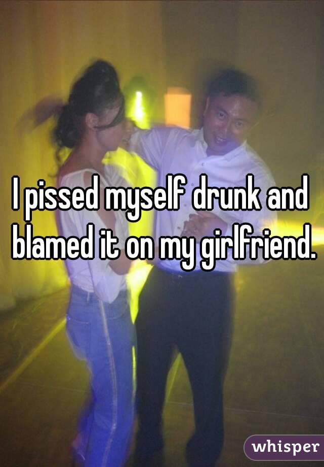 I pissed myself drunk and blamed it on my girlfriend.