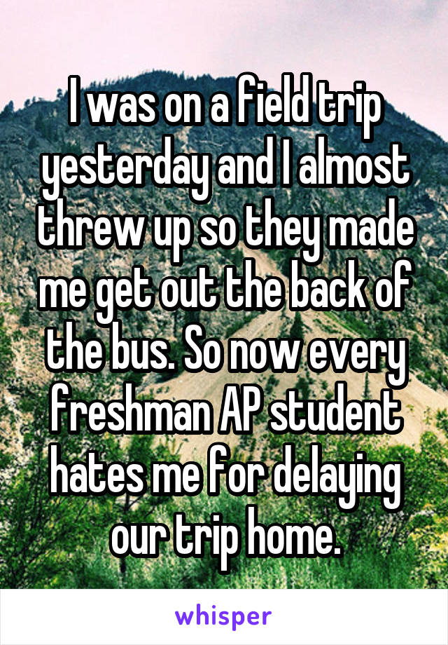 I was on a field trip yesterday and I almost threw up so they made me get out the back of the bus. So now every freshman AP student hates me for delaying our trip home.