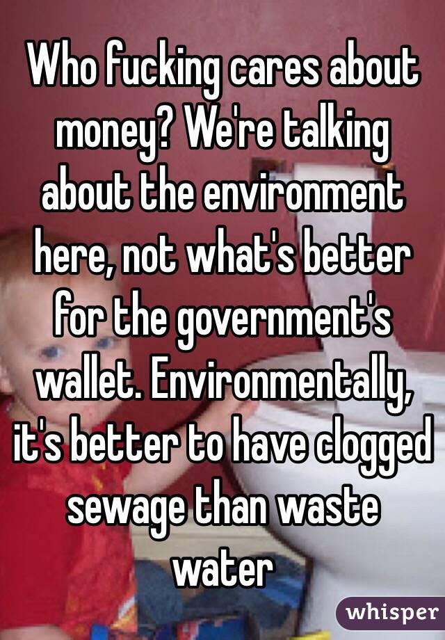 Who fucking cares about money? We're talking about the environment here, not what's better for the government's wallet. Environmentally, it's better to have clogged sewage than waste water 