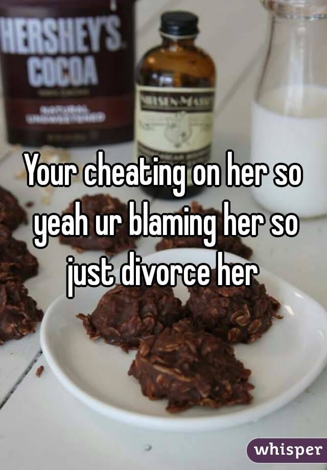 Your cheating on her so yeah ur blaming her so just divorce her 