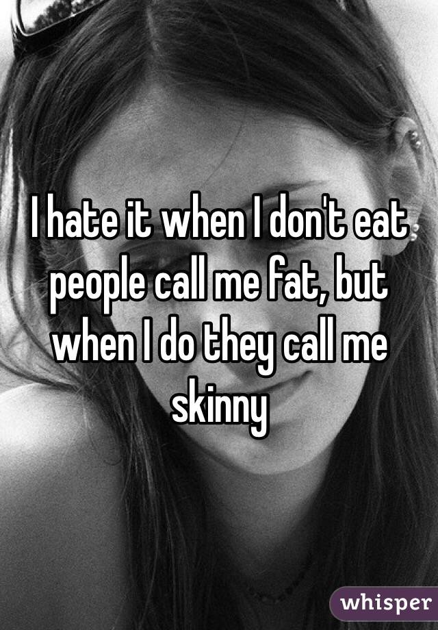 I hate it when I don't eat people call me fat, but when I do they call me skinny 