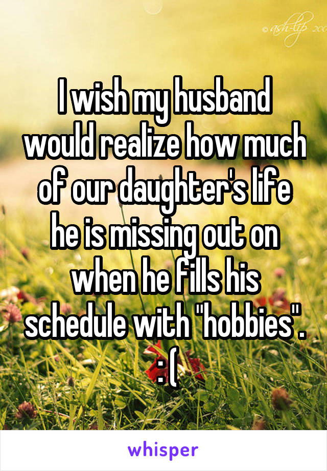 I wish my husband would realize how much of our daughter's life he is missing out on when he fills his schedule with "hobbies".  : (